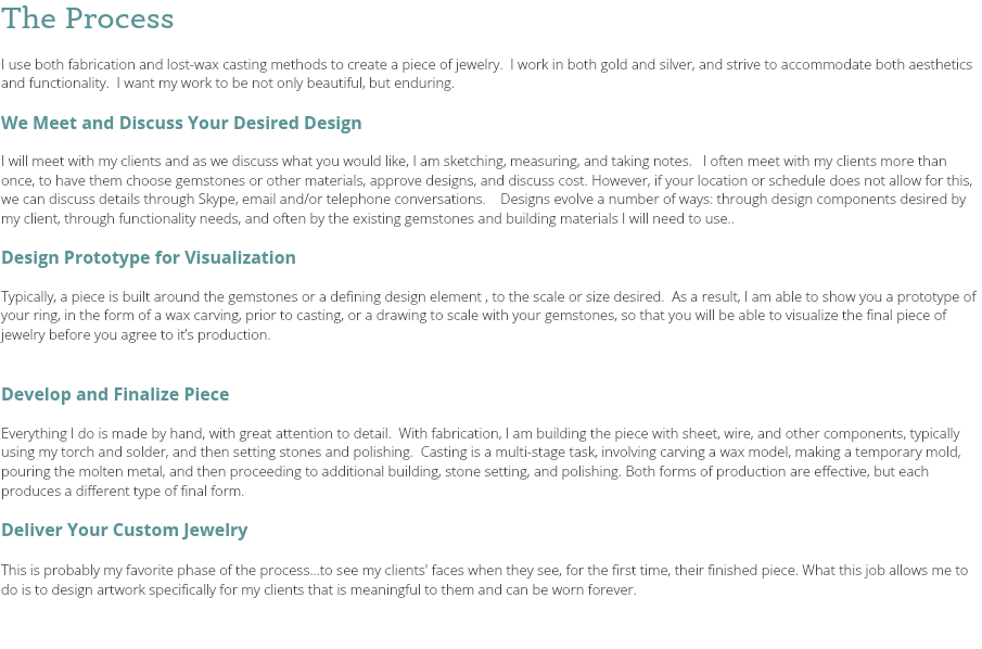 The Process I use both fabrication and lost-wax casting methods to create a piece of jewelry. I work in both gold and silver, and strive to accommodate both aesthetics and functionality. I want my work to be not only beautiful, but enduring. We Meet and Discuss Your Desired Design I will meet with my clients and as we discuss what you would like, I am sketching, measuring, and taking notes. I often meet with my clients more than once, to have them choose gemstones or other materials, approve designs, and discuss cost. However, if your location or schedule does not allow for this, we can discuss details through Skype, email and/or telephone conversations. Designs evolve a number of ways: through design components desired by my client, through functionality needs, and often by the existing gemstones and building materials I will need to use.. Design Prototype for Visualization Typically, a piece is built around the gemstones or a defining design element , to the scale or size desired. As a result, I am able to show you a prototype of your ring, in the form of a wax carving, prior to casting, or a drawing to scale with your gemstones, so that you will be able to visualize the final piece of jewelry before you agree to it’s production. Develop and Finalize Piece Everything I do is made by hand, with great attention to detail. With fabrication, I am building the piece with sheet, wire, and other components, typically using my torch and solder, and then setting stones and polishing. Casting is a multi-stage task, involving carving a wax model, making a temporary mold, pouring the molten metal, and then proceeding to additional building, stone setting, and polishing. Both forms of production are effective, but each produces a different type of final form. Deliver Your Custom Jewelry This is probably my favorite phase of the process...to see my clients' faces when they see, for the first time, their finished piece. What this job allows me to do is to design artwork specifically for my clients that is meaningful to them and can be worn forever. 